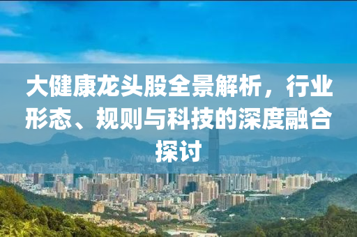 大健康龍頭股全景解析，行業(yè)形態(tài)、規(guī)則與科技的深度融合探討